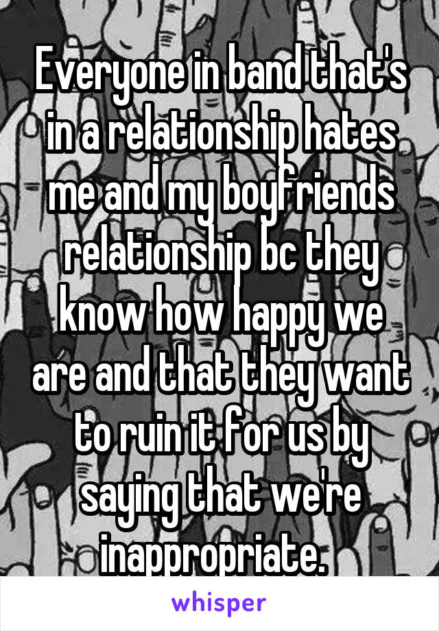 Everyone in band that's in a relationship hates me and my boyfriends relationship bc they know how happy we are and that they want to ruin it for us by saying that we're inappropriate.  