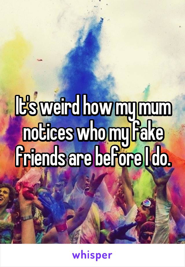 It's weird how my mum notices who my fake friends are before I do.