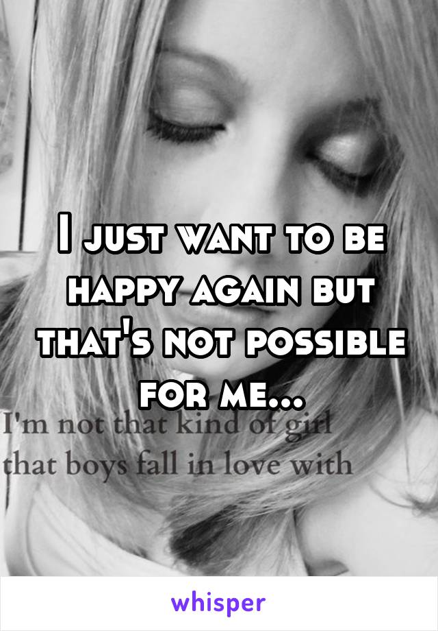 I just want to be happy again but that's not possible for me...