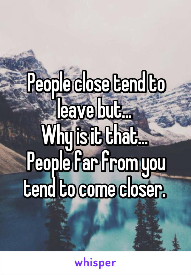 People close tend to leave but... 
Why is it that... 
People far from you tend to come closer. 