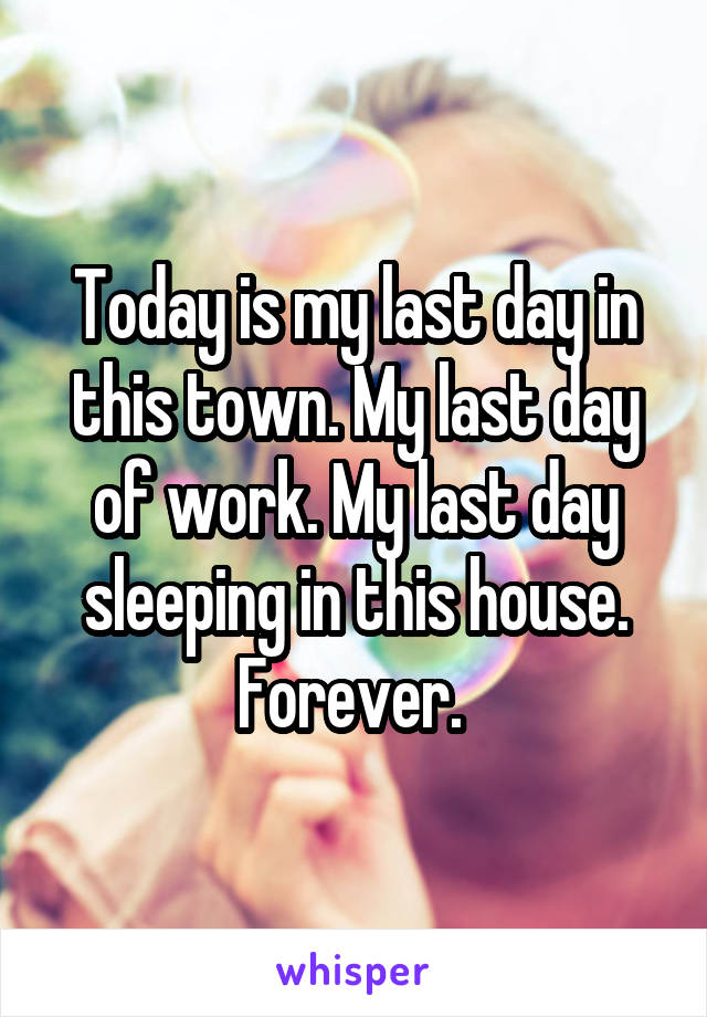 Today is my last day in this town. My last day of work. My last day sleeping in this house. Forever. 