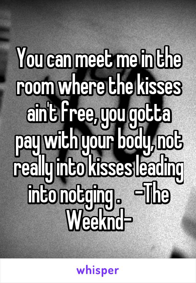 You can meet me in the room where the kisses ain't free, you gotta pay with your body, not really into kisses leading into notging .    -The Weeknd-