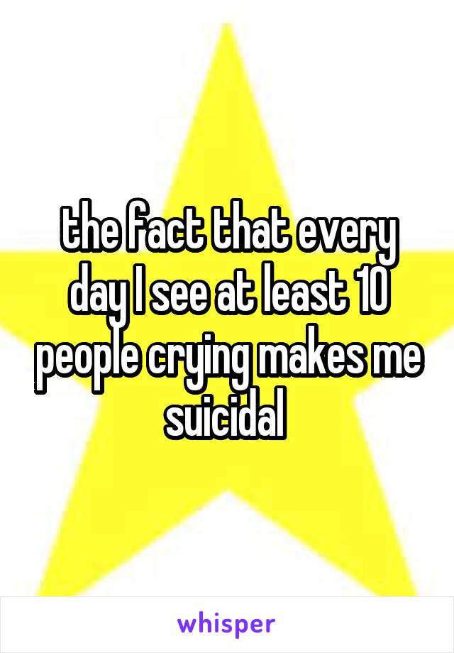 the fact that every day I see at least 10 people crying makes me suicidal 