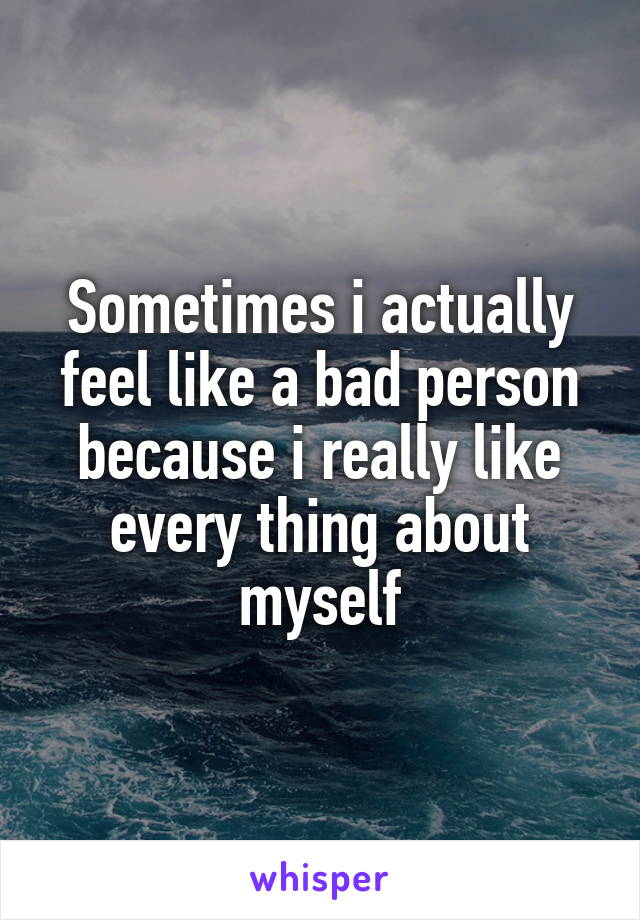 Sometimes i actually feel like a bad person because i really like every thing about myself