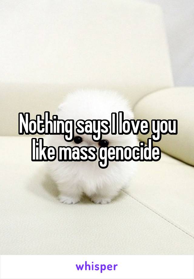 Nothing says I love you like mass genocide 