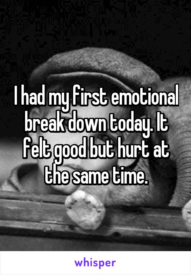 I had my first emotional break down today. It felt good but hurt at the same time.