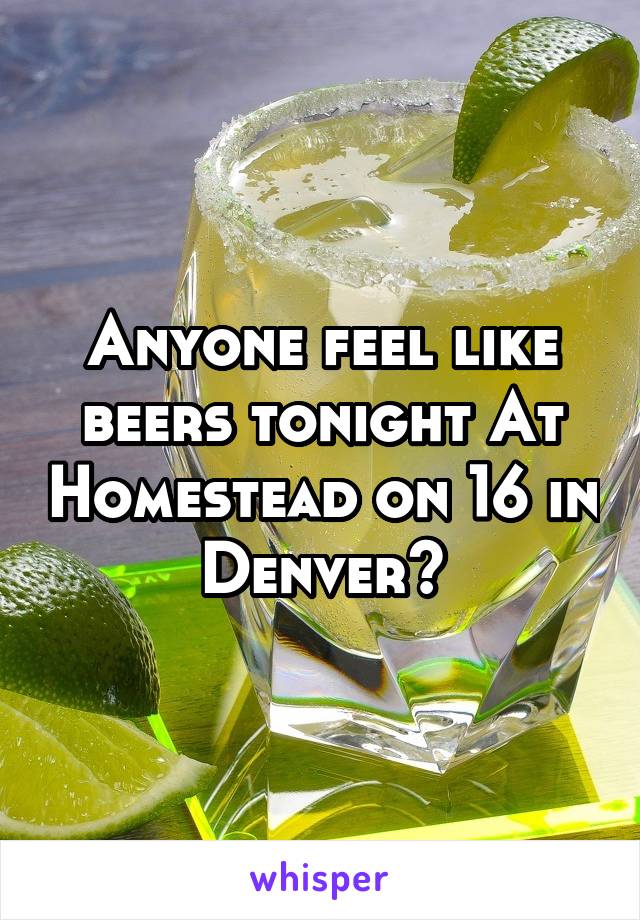 Anyone feel like beers tonight At Homestead on 16 in Denver?