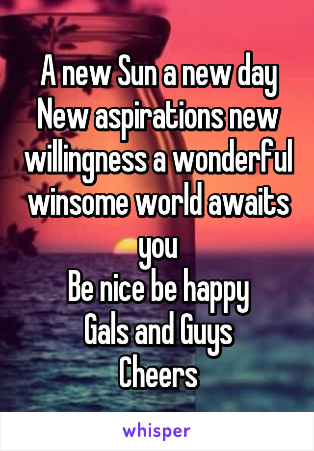 A new Sun a new day
New aspirations new willingness a wonderful winsome world awaits you
Be nice be happy
Gals and Guys
Cheers