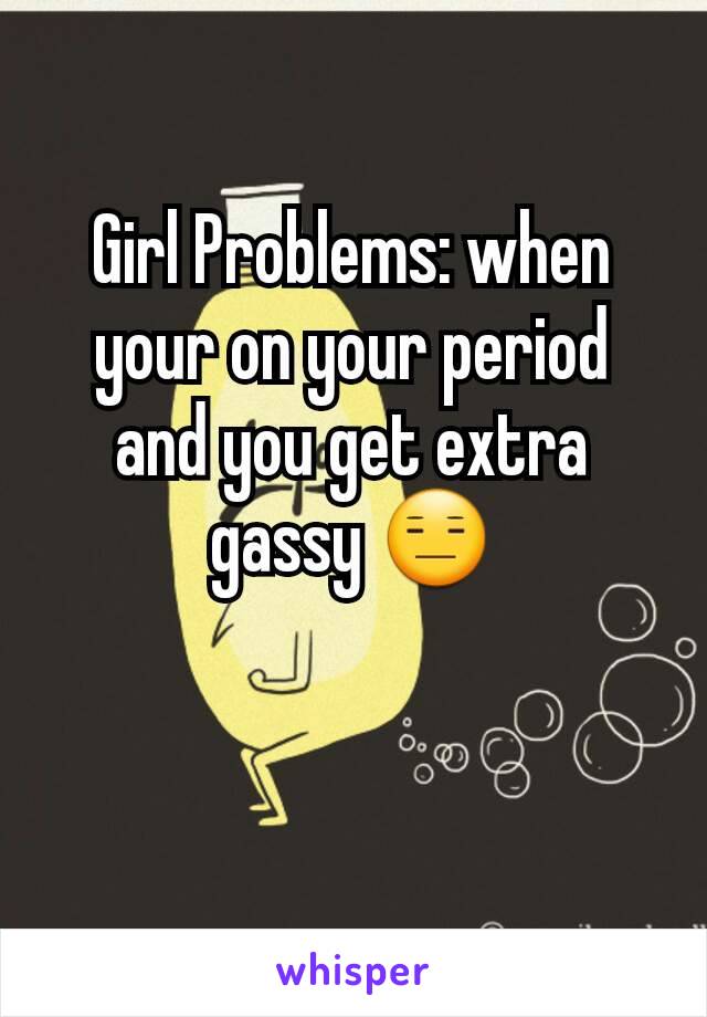 Girl Problems: when your on your period and you get extra gassy 😑