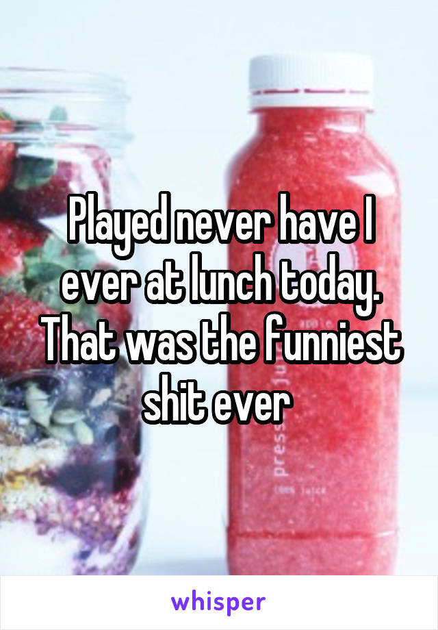 Played never have I ever at lunch today. That was the funniest shit ever 