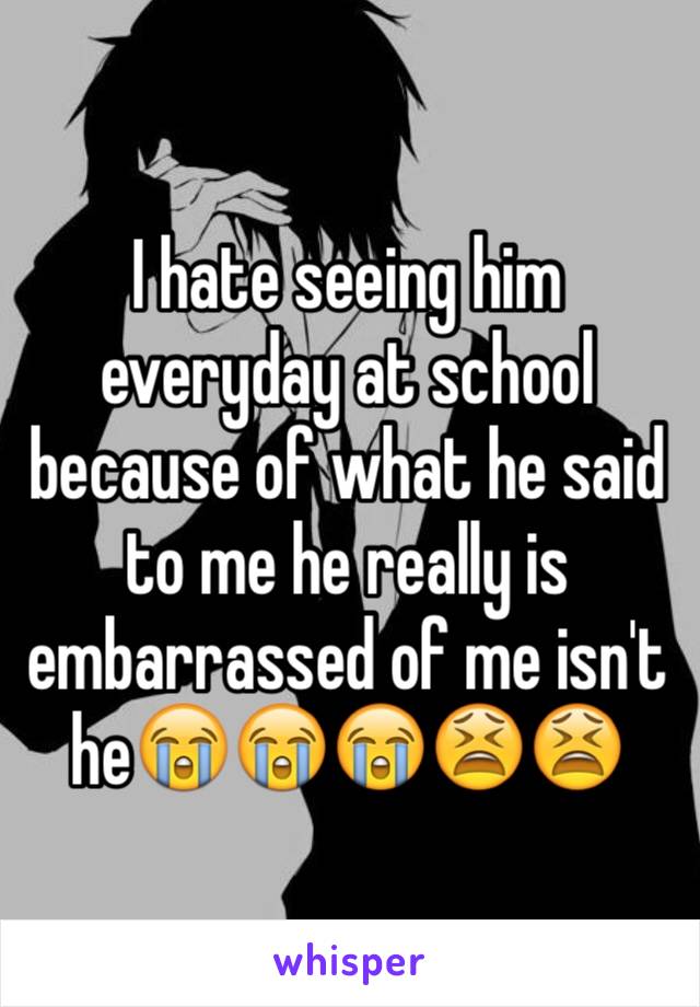 I hate seeing him everyday at school because of what he said to me he really is embarrassed of me isn't he😭😭😭😫😫