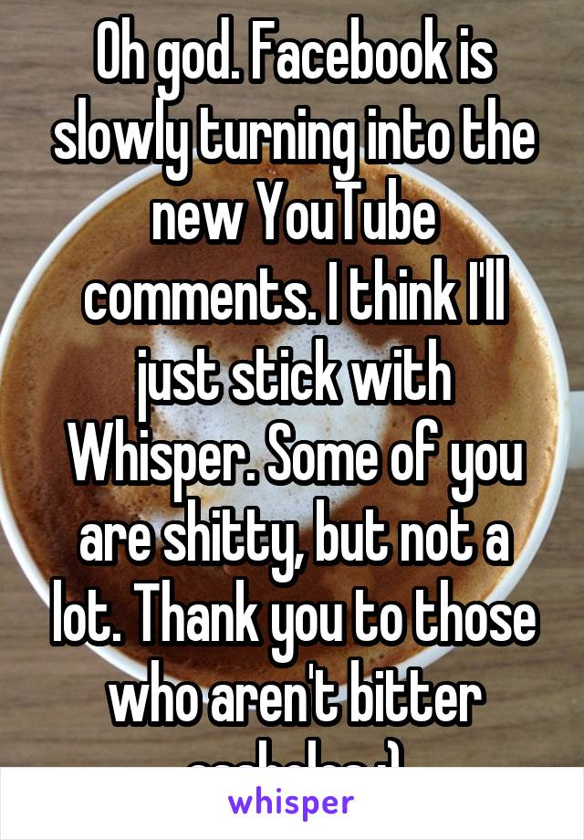 Oh god. Facebook is slowly turning into the new YouTube comments. I think I'll just stick with Whisper. Some of you are shitty, but not a lot. Thank you to those who aren't bitter assholes :)