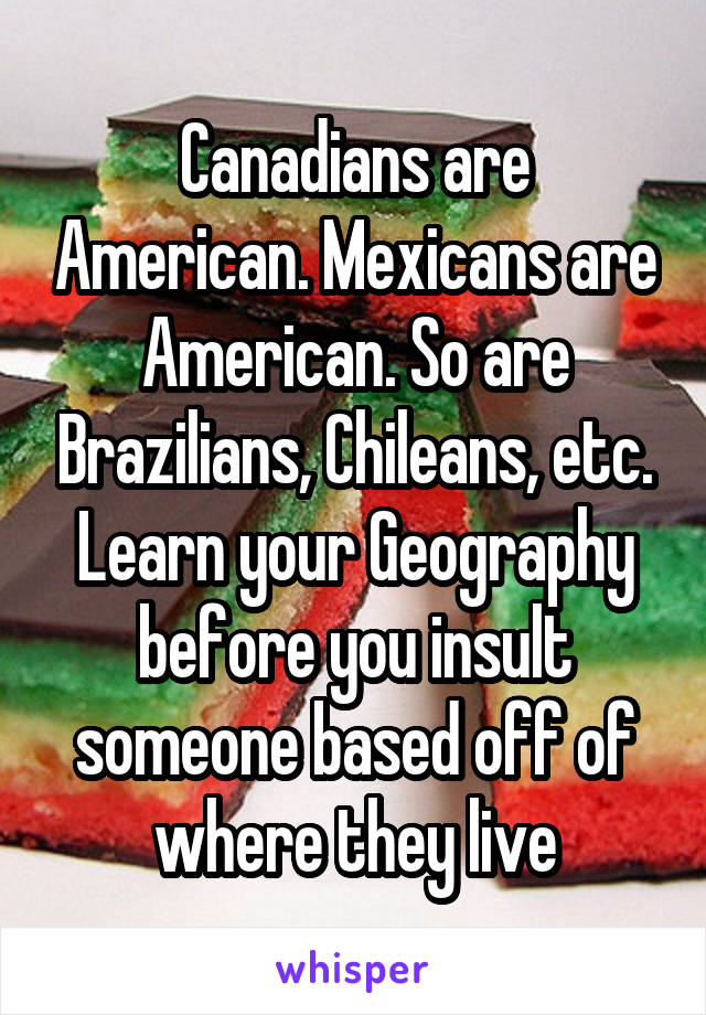 Canadians are American. Mexicans are American. So are Brazilians, Chileans, etc. Learn your Geography before you insult someone based off of where they live