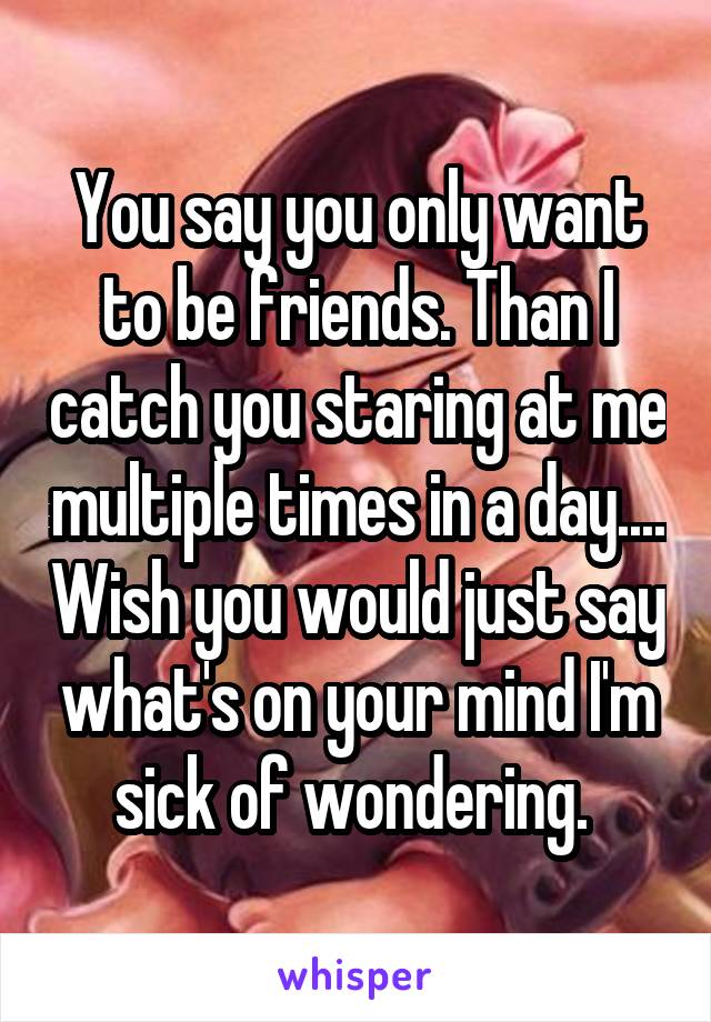 You say you only want to be friends. Than I catch you staring at me multiple times in a day.... Wish you would just say what's on your mind I'm sick of wondering. 