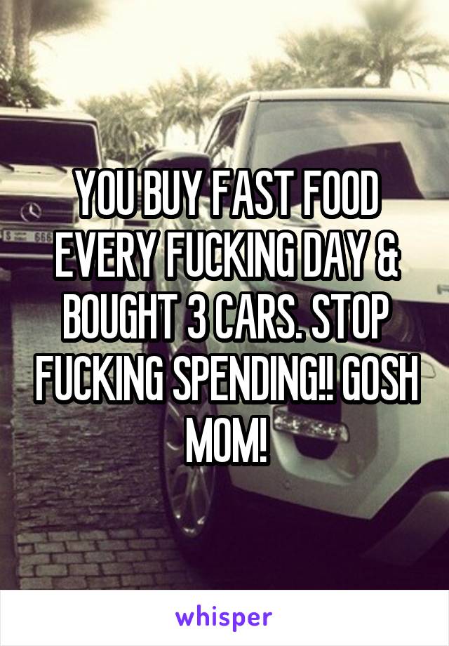 YOU BUY FAST FOOD EVERY FUCKING DAY & BOUGHT 3 CARS. STOP FUCKING SPENDING!! GOSH MOM!