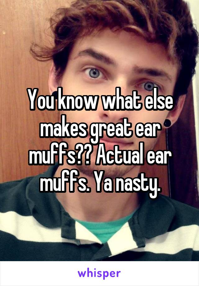 You know what else makes great ear muffs?? Actual ear muffs. Ya nasty.