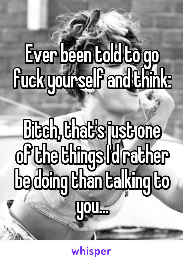 Ever been told to go fuck yourself and think: 
Bitch, that's just one of the things I'd rather be doing than talking to you...