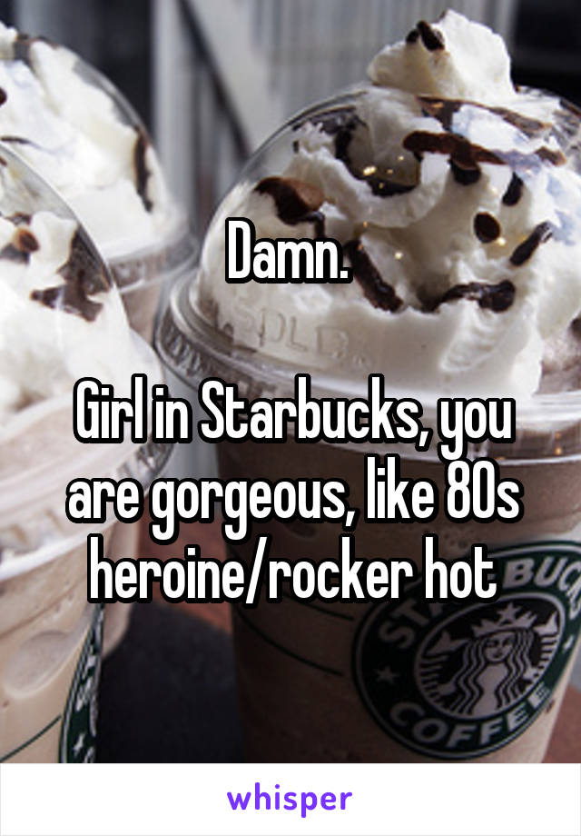 Damn. 

Girl in Starbucks, you are gorgeous, like 80s heroine/rocker hot