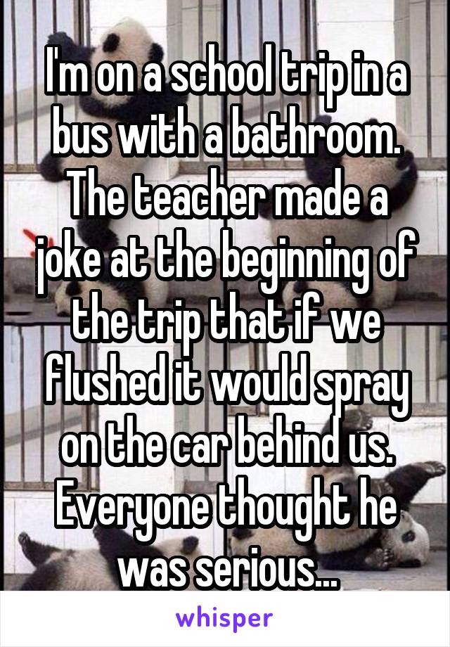 I'm on a school trip in a bus with a bathroom. The teacher made a joke at the beginning of the trip that if we flushed it would spray on the car behind us. Everyone thought he was serious...