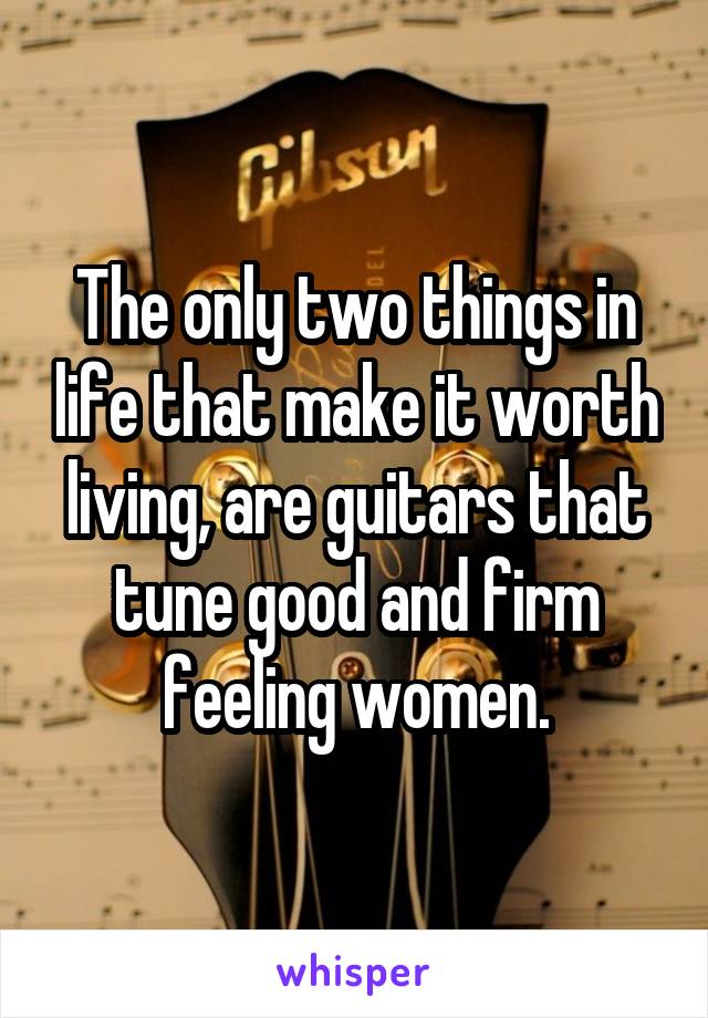 The only two things in life that make it worth living, are guitars that tune good and firm feeling women.