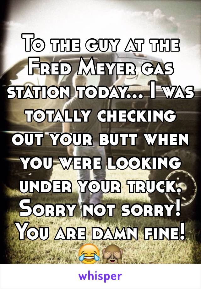 To the guy at the Fred Meyer gas station today... I was totally checking out your butt when you were looking under your truck. Sorry not sorry! You are damn fine! 😂🙈