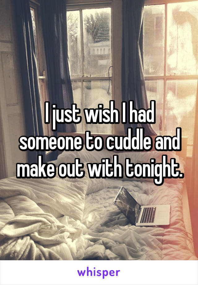 I just wish I had someone to cuddle and make out with tonight.