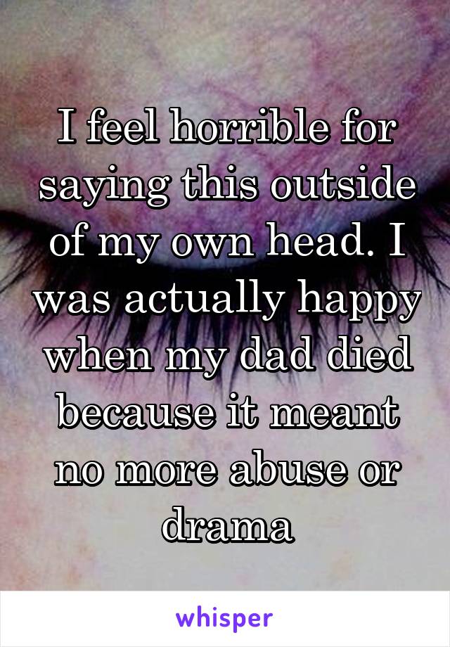 I feel horrible for saying this outside of my own head. I was actually happy when my dad died because it meant no more abuse or drama