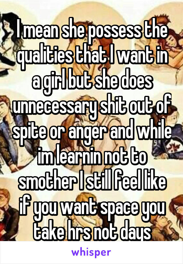 I mean she possess the qualities that I want in a girl but she does unnecessary shit out of spite or anger and while im learnin not to smother I still feel like if you want space you take hrs not days