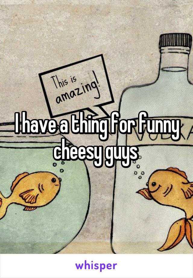 I have a thing for funny cheesy guys 