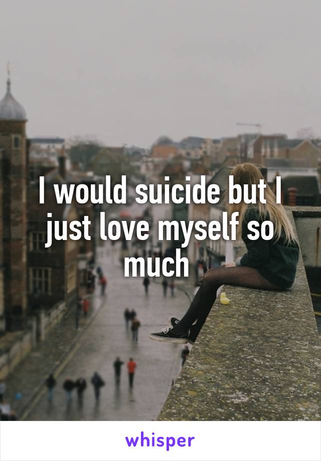 I would suicide but I just love myself so much 