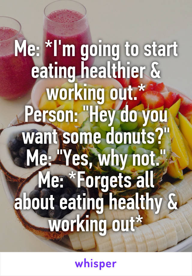 Me: *I'm going to start eating healthier & working out.*
Person: "Hey do you want some donuts?"
Me: "Yes, why not."
Me: *Forgets all about eating healthy & working out*