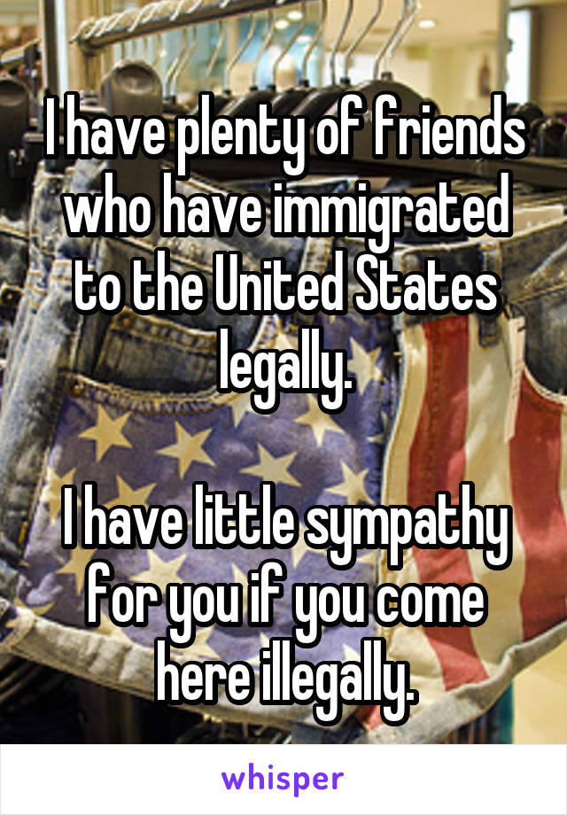 I have plenty of friends who have immigrated to the United States legally.

I have little sympathy for you if you come here illegally.