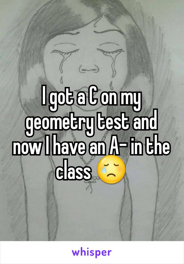 I got a C on my geometry test and now I have an A- in the class 😢