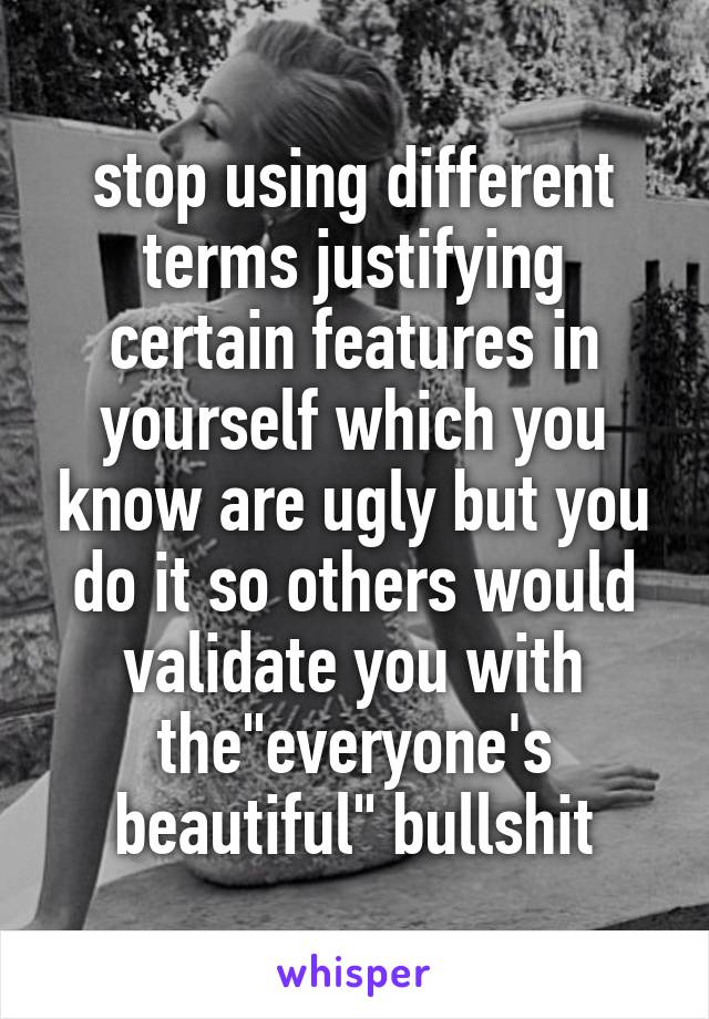 stop using different terms justifying certain features in yourself which you know are ugly but you do it so others would validate you with the"everyone's beautiful" bullshit