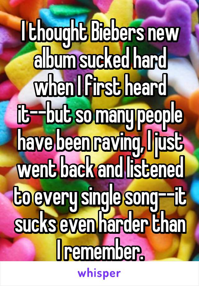 I thought Biebers new album sucked hard when I first heard it--but so many people have been raving, I just went back and listened to every single song--it sucks even harder than I remember.