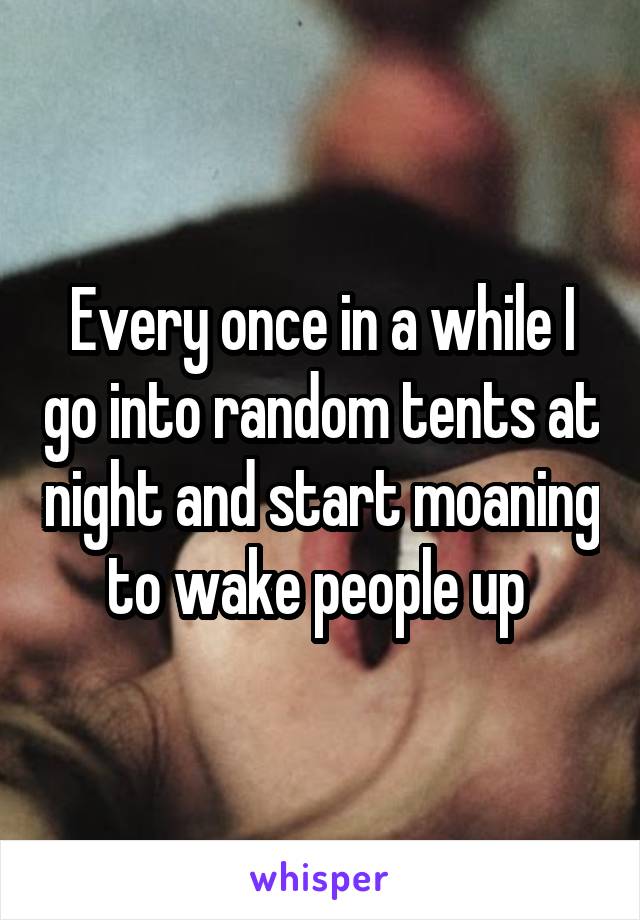 Every once in a while I go into random tents at night and start moaning to wake people up 