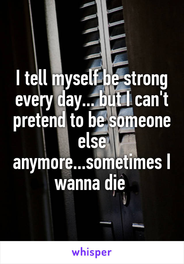 I tell myself be strong every day... but I can't pretend to be someone else anymore...sometimes I wanna die 