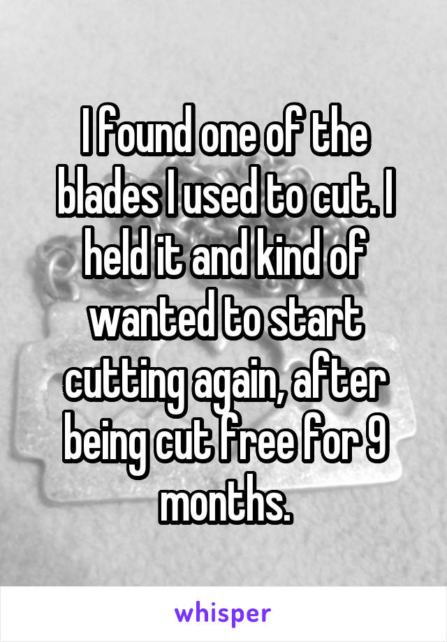 I found one of the blades I used to cut. I held it and kind of wanted to start cutting again, after being cut free for 9 months.