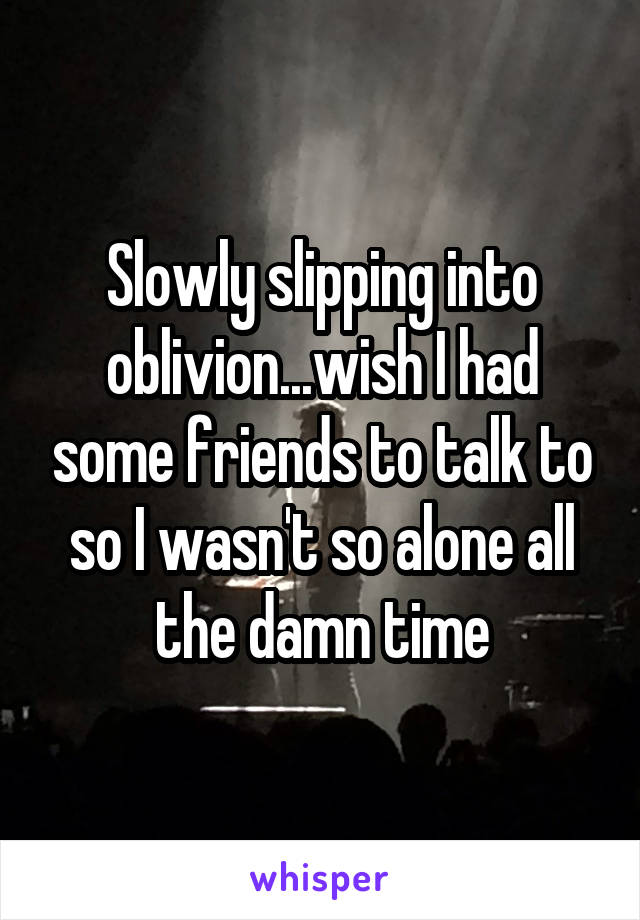 Slowly slipping into oblivion...wish I had some friends to talk to so I wasn't so alone all the damn time