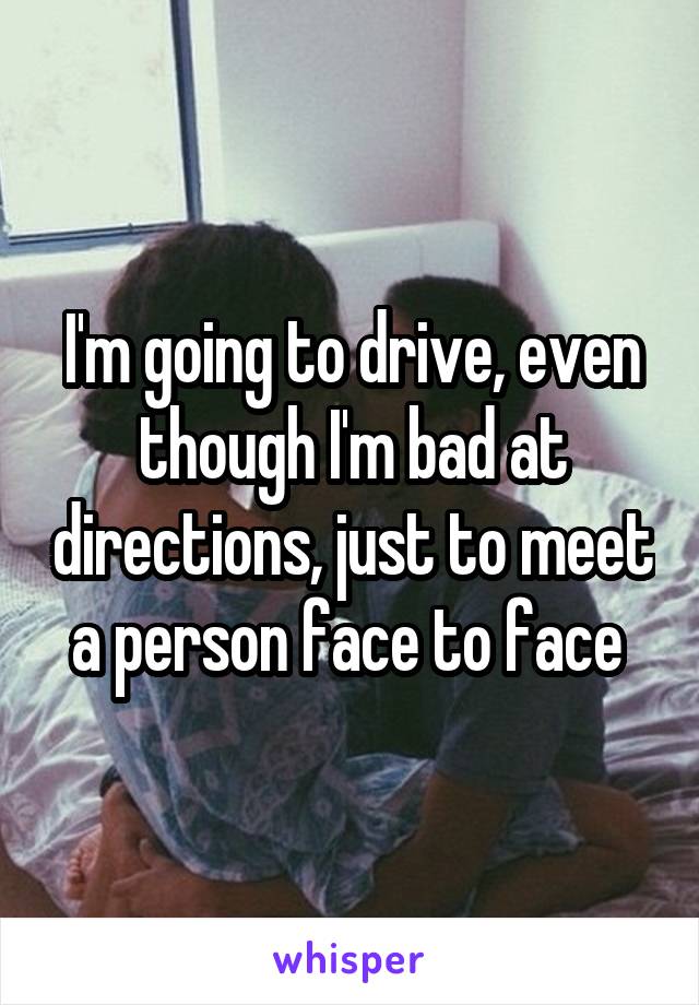 I'm going to drive, even though I'm bad at directions, just to meet a person face to face 