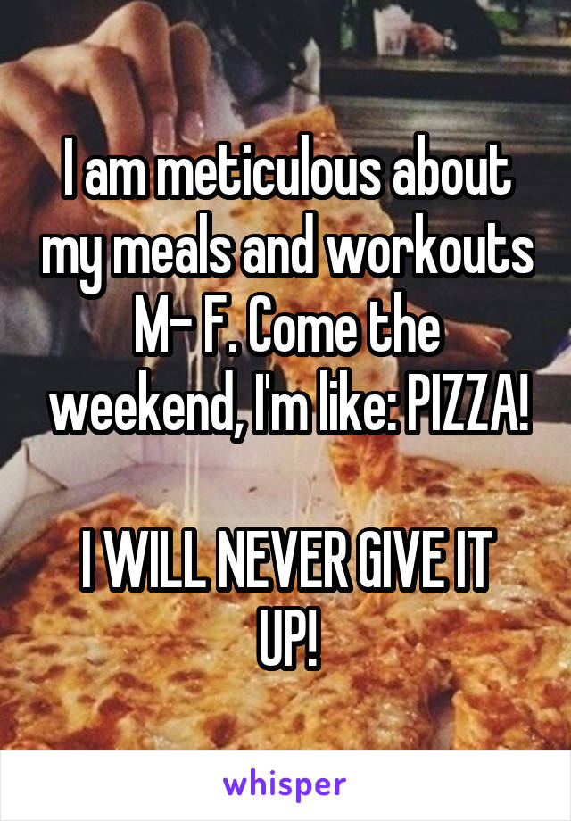 I am meticulous about my meals and workouts M- F. Come the weekend, I'm like: PIZZA!

I WILL NEVER GIVE IT UP!