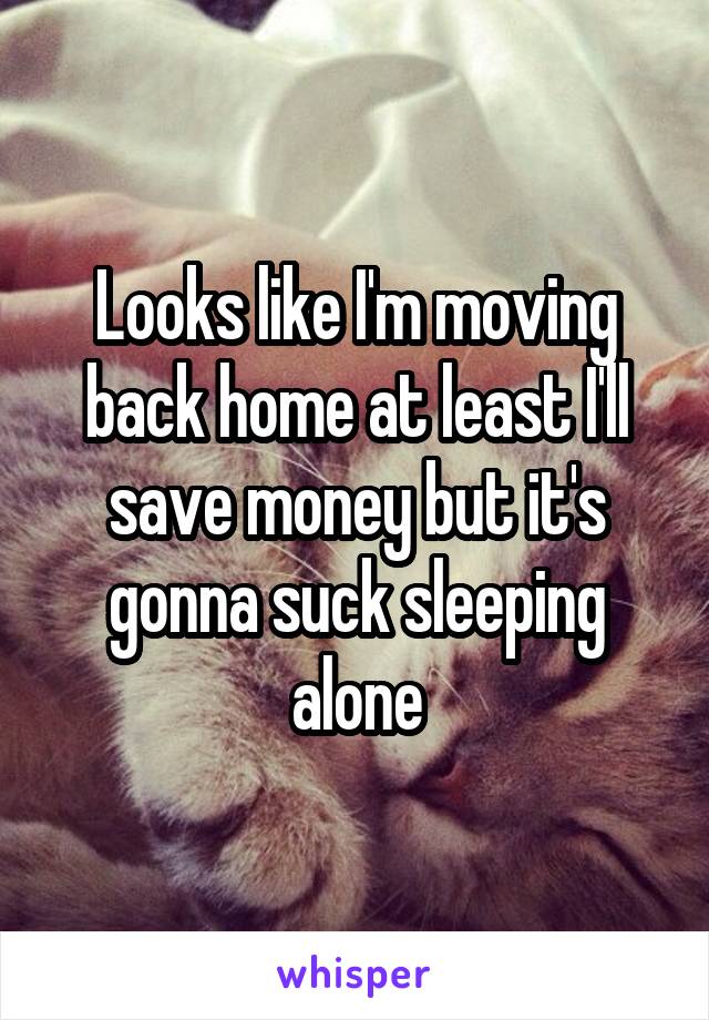 Looks like I'm moving back home at least I'll save money but it's gonna suck sleeping alone