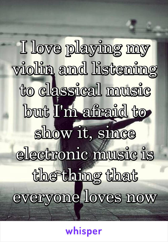 I love playing my violin and listening to classical music but I'm afraid to show it, since electronic music is the thing that everyone loves now