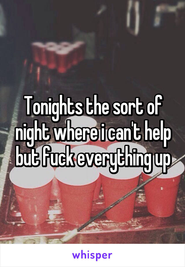 Tonights the sort of night where i can't help but fuck everything up