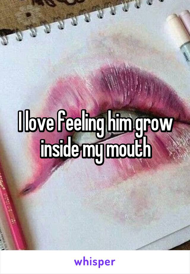 I love feeling him grow inside my mouth