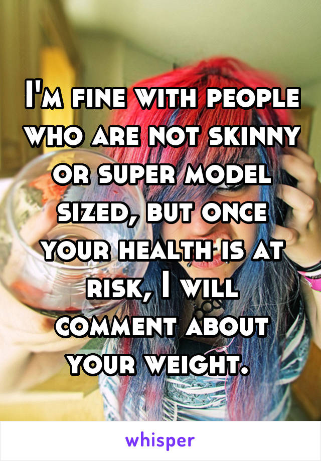 I'm fine with people who are not skinny or super model sized, but once your health is at risk, I will comment about your weight. 