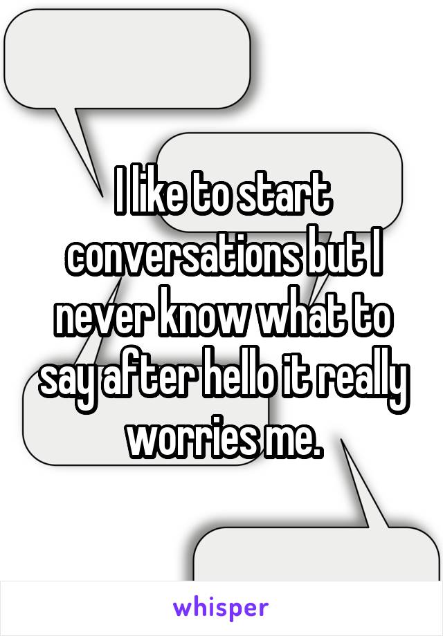 I like to start conversations but I never know what to say after hello it really worries me.