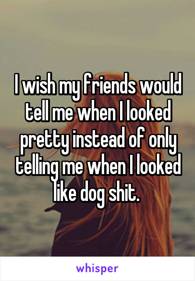 I wish my friends would tell me when I looked pretty instead of only telling me when I looked like dog shit. 