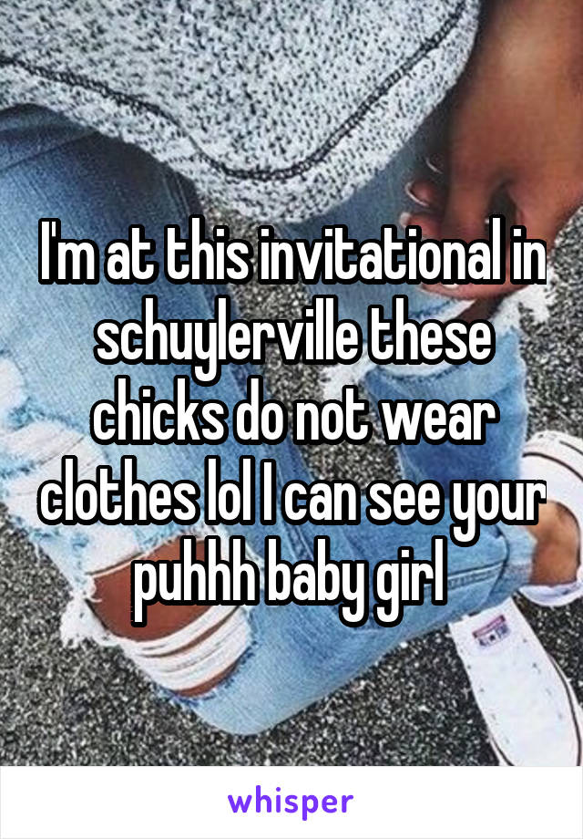 I'm at this invitational in schuylerville these chicks do not wear clothes lol I can see your puhhh baby girl 