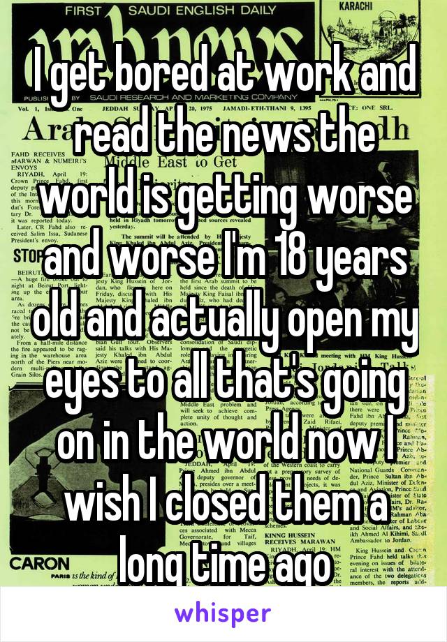 I get bored at work and read the news the world is getting worse and worse I'm 18 years old and actually open my eyes to all that's going on in the world now I wish I closed them a long time ago